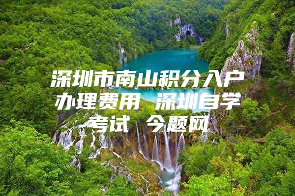 深圳市南山积分入户办理费用 深圳自学考试 今题网