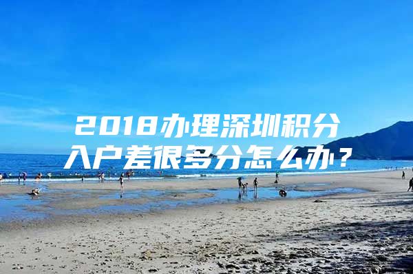 2018办理深圳积分入户差很多分怎么办？