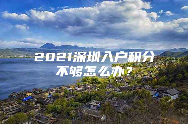 2021深圳入户积分不够怎么办？