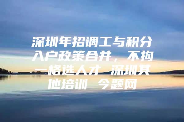 深圳年招调工与积分入户政策合并，不拘一格选人才 深圳其他培训 今题网