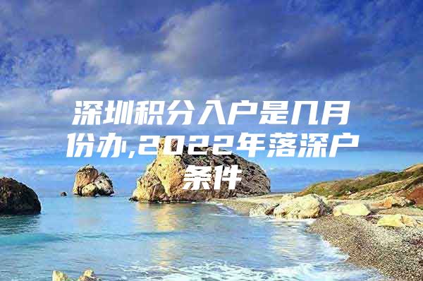 深圳积分入户是几月份办,2022年落深户条件