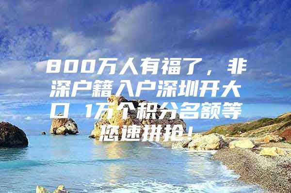 800万人有福了，非深户籍入户深圳开大口 1万个积分名额等您速拼抢！