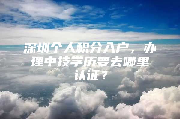 深圳个人积分入户，办理中技学历要去哪里认证？