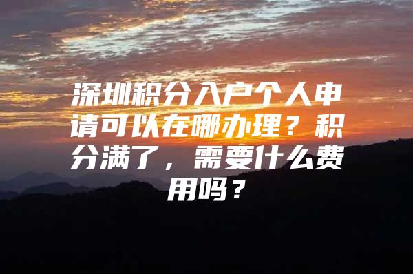 深圳积分入户个人申请可以在哪办理？积分满了，需要什么费用吗？