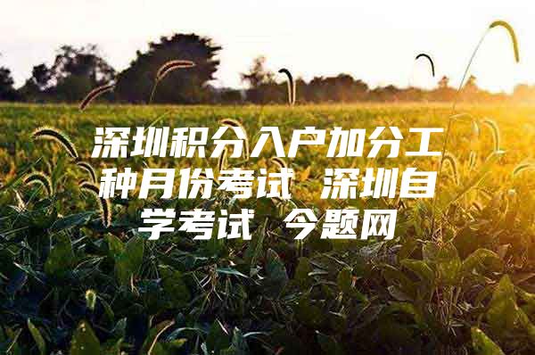 深圳积分入户加分工种月份考试 深圳自学考试 今题网