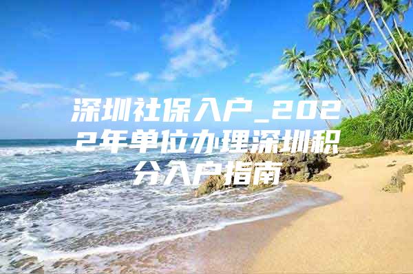 深圳社保入户_2022年单位办理深圳积分入户指南