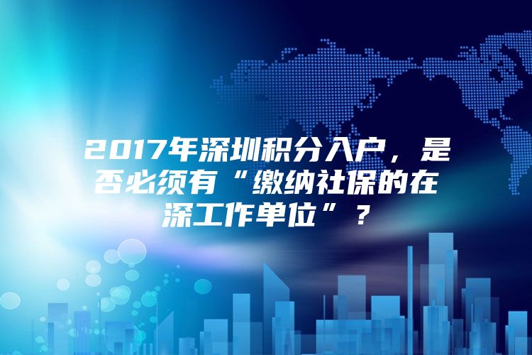 2017年深圳积分入户，是否必须有“缴纳社保的在深工作单位”？