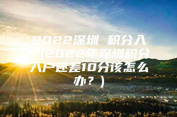 2022深圳 积分入户(2022年深圳积分入户还差10分该怎么办？)