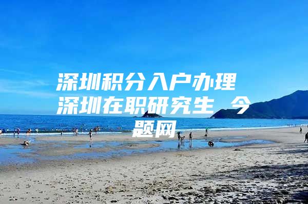 深圳积分入户办理 深圳在职研究生 今题网