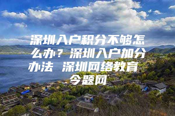 深圳入户积分不够怎么办？深圳入户加分办法 深圳网络教育 今题网