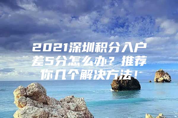 2021深圳积分入户差5分怎么办？推荐你几个解决方法！