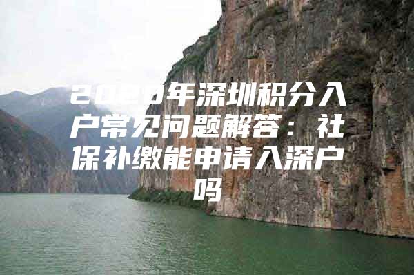 2020年深圳积分入户常见问题解答：社保补缴能申请入深户吗