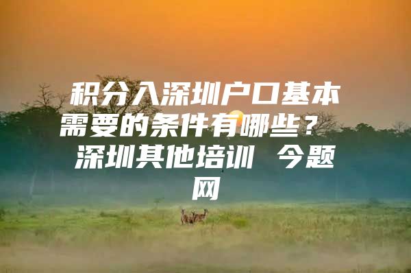 积分入深圳户口基本需要的条件有哪些？ 深圳其他培训 今题网