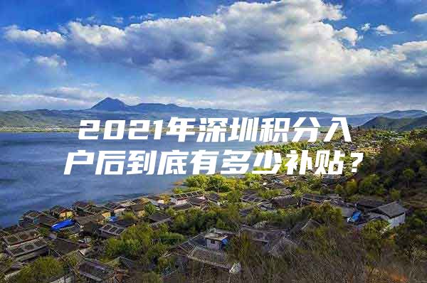 2021年深圳积分入户后到底有多少补贴？