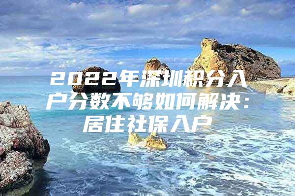 2022年深圳积分入户分数不够如何解决：居住社保入户