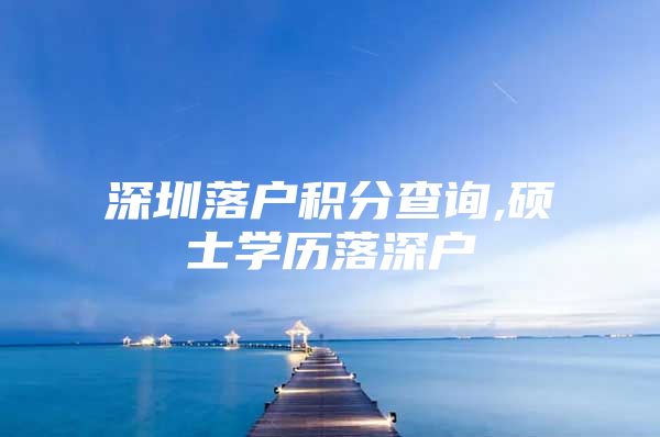 深圳落户积分查询,硕士学历落深户