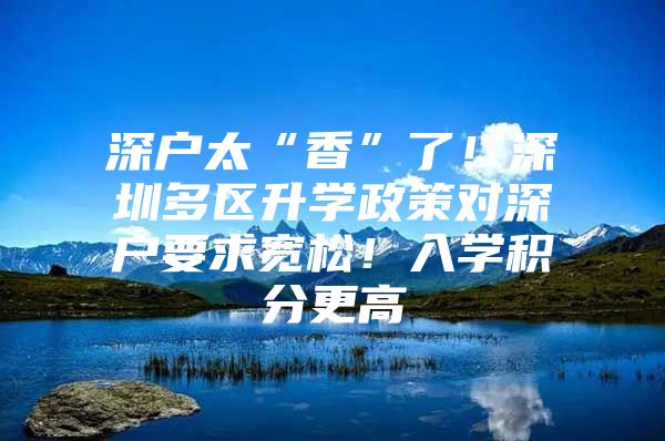 深户太“香”了！深圳多区升学政策对深户要求宽松！入学积分更高