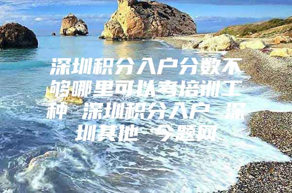 深圳积分入户分数不够哪里可以考培训工种 深圳积分入户 深圳其他 今题网