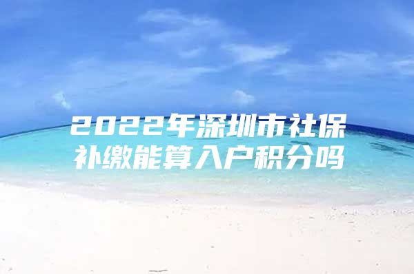 2022年深圳市社保补缴能算入户积分吗