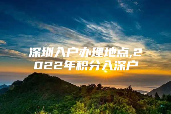 深圳入户办理地点,2022年积分入深户