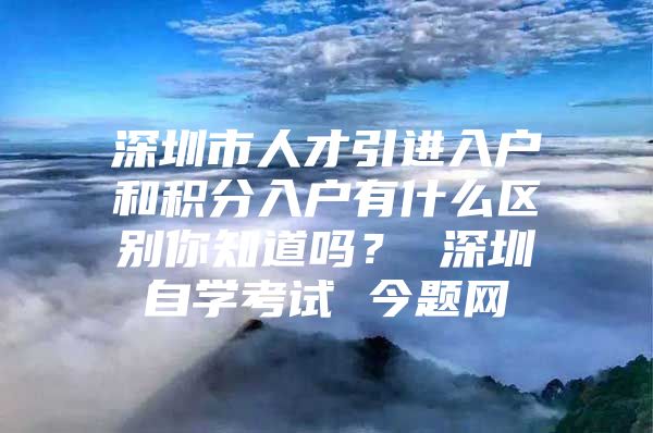 深圳市人才引进入户和积分入户有什么区别你知道吗？ 深圳自学考试 今题网