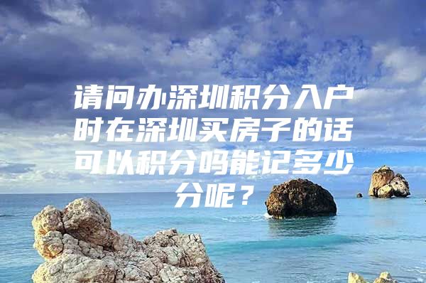 请问办深圳积分入户时在深圳买房子的话可以积分吗能记多少分呢？