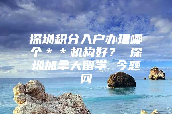 深圳积分入户办理哪个＊＊机构好？ 深圳加拿大留学 今题网