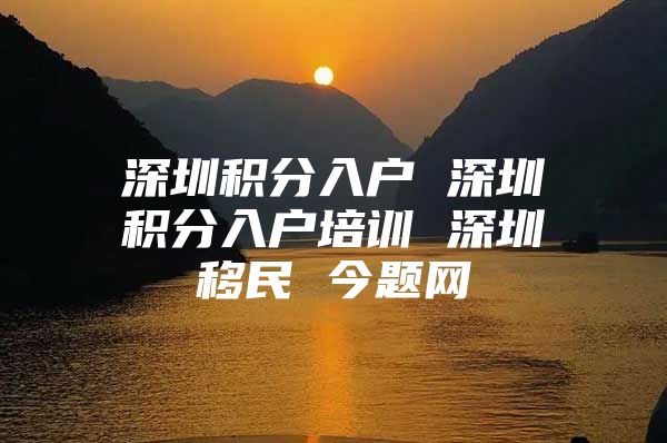 深圳积分入户 深圳积分入户培训 深圳移民 今题网