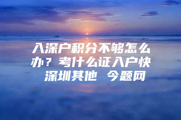 入深户积分不够怎么办？考什么证入户快 深圳其他 今题网