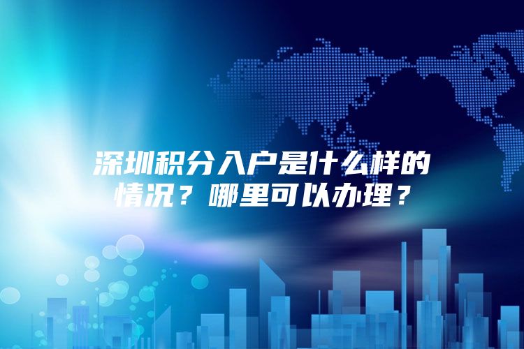 深圳积分入户是什么样的情况？哪里可以办理？