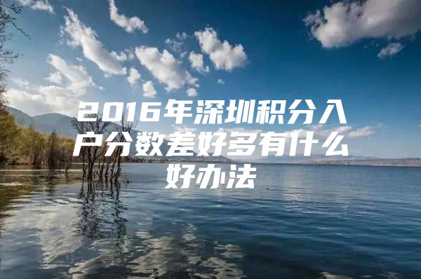 2016年深圳积分入户分数差好多有什么好办法