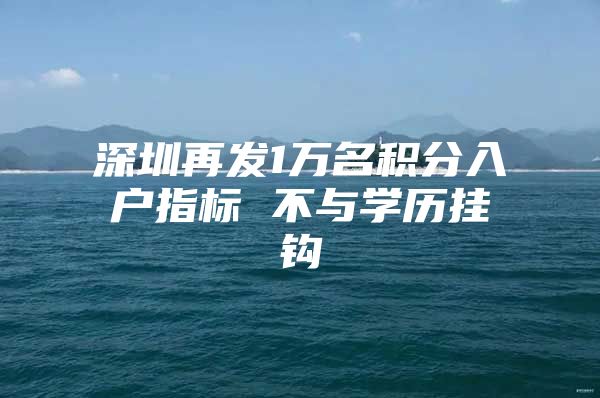 深圳再发1万名积分入户指标 不与学历挂钩