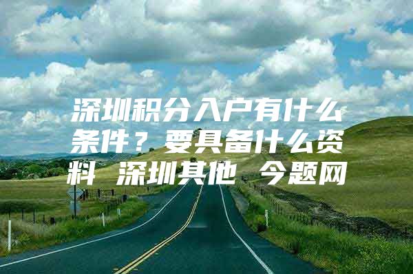 深圳积分入户有什么条件？要具备什么资料 深圳其他 今题网