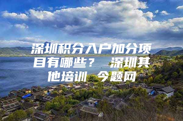 深圳积分入户加分项目有哪些？ 深圳其他培训 今题网