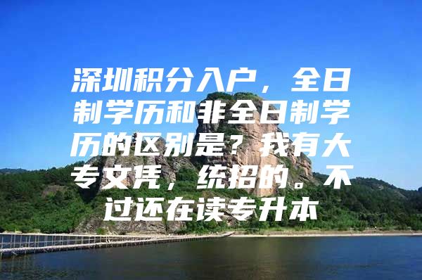 深圳积分入户，全日制学历和非全日制学历的区别是？我有大专文凭，统招的。不过还在读专升本