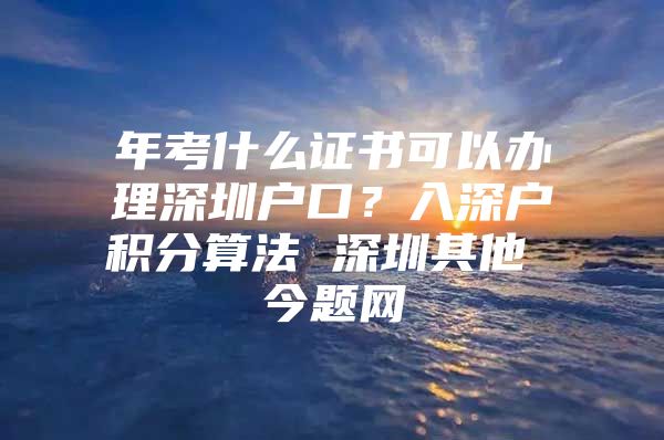 年考什么证书可以办理深圳户口？入深户积分算法 深圳其他 今题网