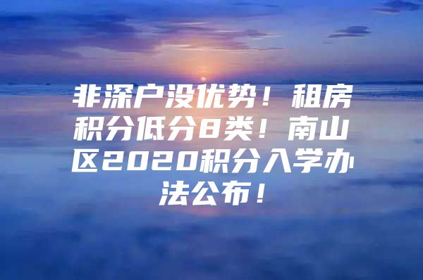 非深户没优势！租房积分低分8类！南山区2020积分入学办法公布！