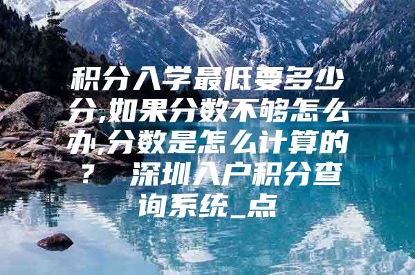 积分入学最低要多少分,如果分数不够怎么办,分数是怎么计算的？ 深圳入户积分查询系统_点