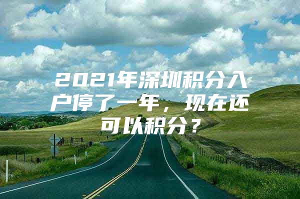 2021年深圳积分入户停了一年，现在还可以积分？