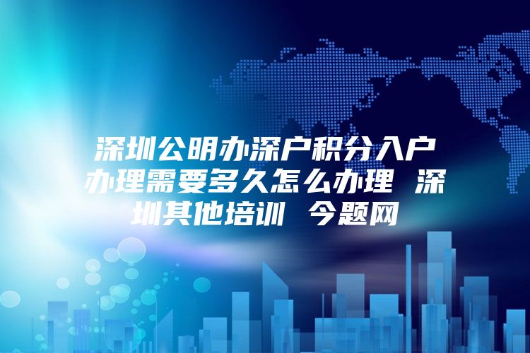 深圳公明办深户积分入户办理需要多久怎么办理 深圳其他培训 今题网