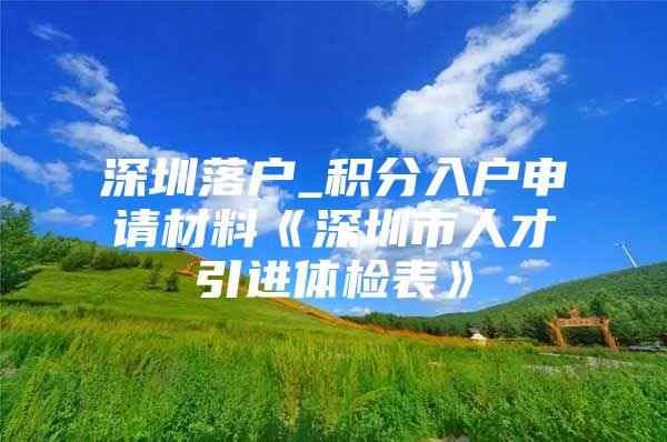 深圳落户_积分入户申请材料《深圳市人才引进体检表》