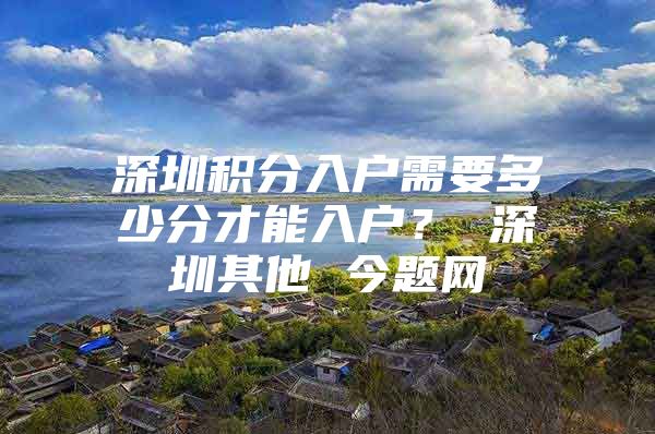 深圳积分入户需要多少分才能入户？ 深圳其他 今题网