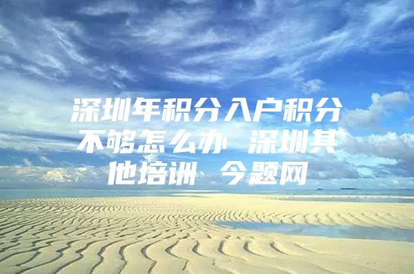 深圳年积分入户积分不够怎么办 深圳其他培训 今题网