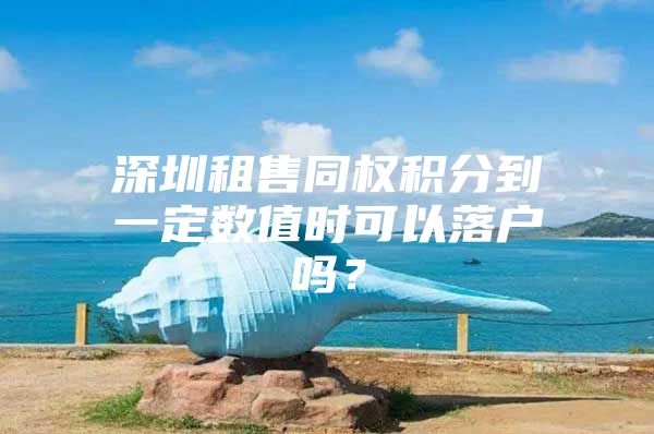 深圳租售同权积分到一定数值时可以落户吗？