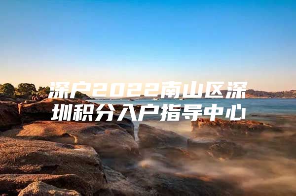 深户2022南山区深圳积分入户指导中心