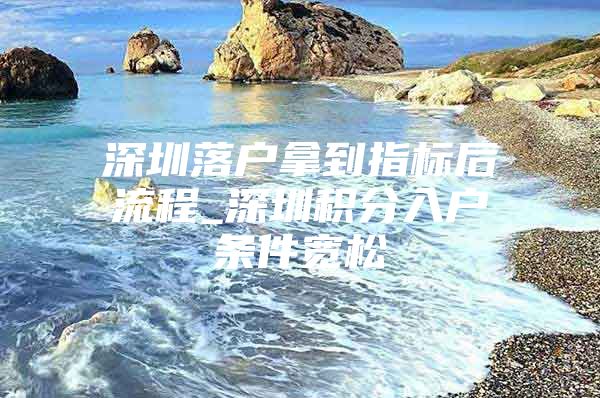 深圳落户拿到指标后流程_深圳积分入户条件宽松